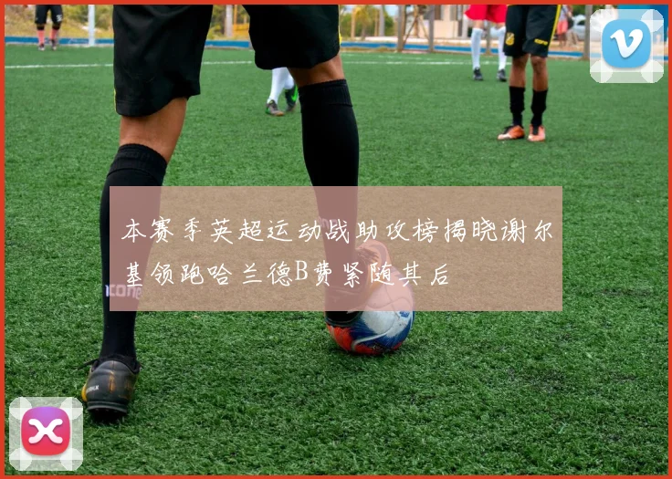 本赛季英超运动战助攻榜揭晓谢尔基领跑哈兰德B费紧随其后